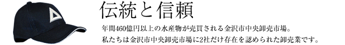 伝統と信頼　年間460億円以上の水産物が売買される金沢市中央卸売市場。私たちは金沢市中央卸売市場に2社だけ存在を認められた卸売業です。